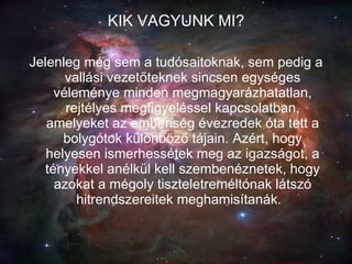 KIK VAGYUNK MI? Jelenleg még sem a tudósaitoknak, sem pedig a vallási vezetőteknek sincsen egységes véleménye minden megmagyarázhatatlan, rejtélyes megfigyeléssel kapcsolatban, amelyeket az emberiség évezredek óta tett a bolygótok különböző tájain. Azért, hogy helyesen ismerhessétek meg az igazságot, a tényekkel anélkül kell szembenéznetek, hogy azokat a mégoly tiszteletreméltónak látszó hitrendszereitek meghamisítanák.   