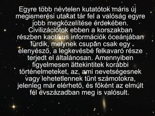 Egyre több névtelen kutatótok máris új megismerési utakat tár fel a valóság egyre jobb megközelítése érdekében. Civilizációtok ebben a korszakban részben kaotikus információk óceánjában fürdik, melynek csupán csak egy elenyésző, a legkevésbé felkavaró része terjedt el általánosan. Amennyiben figyelmesen áttekintitek korábbi történelmeteket, az, ami nevetségesnek vagy lehetetlennek tűnt számotokra, jelenleg már elérhető, és főként az elmúlt fél évszázadban meg is valósult.   