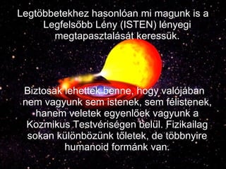 Legtöbbetekhez hasonlóan mi magunk is a Legfelsőbb Lény (ISTEN) lényegi megtapasztalását keressük. Biztosak lehettek benne, hogy valójában nem vagyunk sem istenek, sem félistenek, hanem veletek egyenlőek vagyunk a Kozmikus Testvériségen belül. Fizikailag sokan különbözünk tőletek, de többnyire humanoid formánk van. 