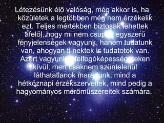 Létezésünk élő valóság, még akkor is, ha közületek a legtöbben még nem érzékelik ezt. Teljes mértékben biztosak lehettek afelől, hogy mi nem csupán egyszerű fényjelenségek vagyunk, hanem tudatunk van, ahogyan ti nektek is tudatotok van. Azért vagyunk a felfogóképességeteken kívül, mert csaknem szüntelenül láthatatlanok maradunk, mind a hétköznapi érzékszerveitek, mind pedig a hagyományos mérőműszereitek számára.   