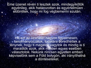 Eme üzenet révén ti lesztek azok, mindegyikőtök egyénileg, akik határozottan és egyértelműen eldöntitek, hogy mi fog végbemenni ezután. Ha ezt az üzenetet nagyon figyelmesen tanulmányozzátok, tudatára ébredhettek a ténynek, hogy ti magatok vagytok és mindig is ti maradtok azok, akik minden egyes esetben választotok. Nekünk nincsen egyetlen emberi képviselőnk sem a Föld bolygón, aki irányíthatná a döntéseteket. 