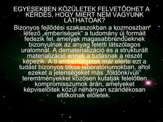 EGYESEKBEN KÖZÜLETEK FELVETŐDHET A KÉRDÉS, HOGY MIÉRT NEM VAGYUNK LÁTHATÓAK? Bizonyos fejlődési szakaszokban a kozmoszban létező „emberiségek“ a tudomány új formáit fedezik fel, amelyek magasabbrendűeknek bizonyulnak az anyag feletti látszólagos uralomnál. A dematerializáció és a strukturált materializáció ennek a tudásnak a részét képezik. A ti emberiségetek már elérte ezt a tudást bizonyos titkos laboratóriumokban, ahol ezeket a jelenségeket más „földönkívüli” teremtményekkel közösen kutatják felelőtlen kompromisszumok árán, amelyeket képviselőitek közül néhányan szándékosan eltitkolnak előletek.  
