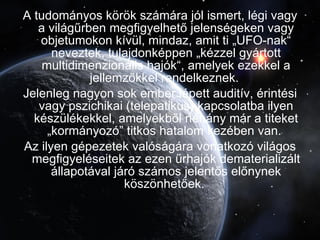 A tudományos körök számára jól ismert, légi vagy a világűrben megfigyelhető jelenségeken vagy objetumokon kívül, mindaz, amit ti „UFO-nak“ neveztek, tulajdonképpen „kézzel gyártott multidimenzionális hajók“, amelyek ezekkel a jellemzőkkel rendelkeznek.  Jelenleg nagyon sok ember lépett auditív, érintési vagy pszichikai (telepatikus) kapcsolatba ilyen készülékekkel, amelyekből néhány már a titeket „kormányozó” titkos hatalom kezében van.  Az ilyen gépezetek valóságára vonatkozó világos megfigyeléseitek az ezen űrhajók dematerializált állapotával járó számos jelentős előnynek köszönhetőek.  