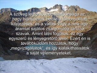 A szöveg legfontosabb tulajdonsága az, hogy hiányoznak belőle a túlbonyolított kifejezések, és a vallási vagy a new age áramlat sajátos zsargonjába tartozó szavak. Amint látni fogjátok, ez egy egyszerű és lényegretörő levél. Ezért én is továbbküldöm hozzátok, hogy „megvizsgáljátok“, és így kialakíthassátok a saját véleményeteket.   