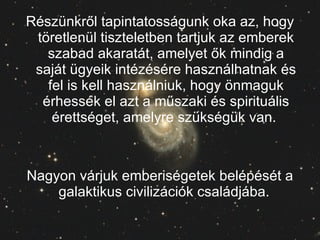 Részünkről tapintatosságunk oka az, hogy töretlenül tiszteletben tartjuk az emberek szabad akaratát, amelyet ők mindig a saját ügyeik intézésére használhatnak és fel is kell használniuk, hogy önmaguk érhessék el azt a műszaki és spirituális érettséget, amelyre szükségük van.  Nagyon várjuk emberiségetek belépését a galaktikus civilizációk családjába.  