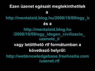 Ezen üzenet egészét megtekinthetitek a  http://mentalaid.blog.hu/2008/10/09/egy_idegen_civilizacio_uzenete és a http:// mentalaid.blog.hu /2008/10/09/egy_idegen_ civilizacio _ uzenete _ ii vagy letölthető rtf formátumban a következő helyről: http :// webknowledgebase.freehostia.com / uzenet.rtf 