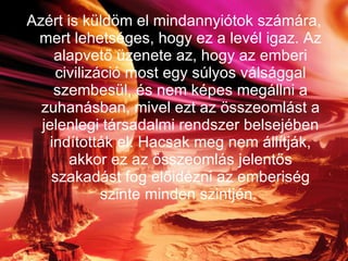 Azért is küldöm el mindannyiótok számára, mert lehetséges, hogy ez a levél igaz. Az alapvető üzenete az, hogy az emberi civilizáció most egy súlyos válsággal szembesül, és nem képes megállni a zuhanásban, mivel ezt az összeomlást a jelenlegi társadalmi rendszer belsejében indították el. Hacsak meg nem állítják, akkor ez az összeomlás jelentős szakadást fog előidézni az emberiség szinte minden szintjén.   