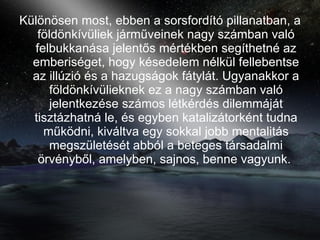 Különösen most, ebben a sorsfordító pillanatban, a földönkívüliek járműveinek nagy számban való felbukkanása jelentős mértékben segíthetné az emberiséget, hogy késedelem nélkül fellebentse az illúzió és a hazugságok fátylát. Ugyanakkor a földönkívülieknek ez a nagy számban való jelentkezése számos létkérdés dilemmáját tisztázhatná le, és egyben katalizátorként tudna működni, kiváltva egy sokkal jobb mentalitás megszületését abból a beteges társadalmi örvényből, amelyben, sajnos, benne vagyunk.   