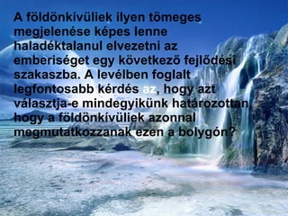 A földönkívüliek ilyen tömeges megjelenése képes lenne haladéktalanul elvezetni az emberiséget egy következő fejlődési szakaszba. A levélben foglalt legfontosabb kérdés  az , hogy azt választja-e mindegyikünk határozottan, hogy a földönkívüliek azonnal megmutatkozzanak ezen a bolygón?  