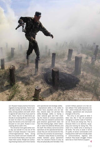 9
act. Russian troops practice this tactic
regularly during exercises. Trench war-
fare also breeds an entrenched men-
tality among soldiers and staff, which
is against all rules of war if you want to
win. There may be no alternative po-
litically to accepting Minsk, but it must
be seen for what it is; a stratagem to
keep the Ukraine army tied down and
focused on one point. Russia is suc-
ceeding all too well in this.
The Ukrainian Army gets better eve-
ry day, but overall it is not one of the
best in Europe because it has some
critical organizational ﬂaws. Giving
the army Javelin anti-tank missiles will
not remove those ﬂaws, and may even
make them worse. People are confus-
ing amazing bravery and minor tactics
with operational and strategic ability.
Operational ability is the ability to
deliver force anywhere and win bat-
tles. Ukraine does not yet have this
ability. Strategic ability is having a
clear national goal and then creat-
ing the means to conduct operations
where they are needed to achieve that
goal. Ukraine’s government does not
have this thinking logic, either nation-
ally or within the Defense Ministry and
the staff. The military cannot do active
operations at the operational level be-
cause they are not structured for this,
and they are certainly not practicing it.
However, today Russia is practicing
mobile battalion group operations
hard. For Ukraine’s forces to stay as
they are physically and mentally in the
current military posture is to risk cer-
tain defeat if the battle becomes mo-
bile – which it likely will. There must be
strategic, operational and structural
changes to the army.
The army is very good at what it
does now. But it has not practiced
changing to another style of warfare,
as U.S. forces are doing now. This is
because there is no doctrine, equip-
ping and training for doing this. The
vision of a mobile army is lacking at
all levels. The army is weak in terms
of quality of senior commanders and
headquarters staff and critically weak
in communications, logistics and
medical. They would struggle if there
were two or more fronts to support.
PHOTO: WLADYSLAW MUSIIENKO
 