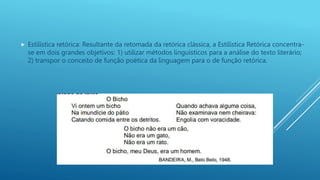  Estilística retórica: Resultante da retomada da retórica clássica, a Estilística Retórica concentra-
se em dois grandes objetivos: 1) utilizar métodos linguísticos para a análise do texto literário;
2) transpor o conceito de função poética da linguagem para o de função retórica.
 
