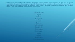  Outrossim, é relevante tratar da Estilística dentro das poesias infantis, como na poesia de Elias José, na qual o
autor dá contemporaneidade ao poema quando lhe acrescenta uma análise e junta o bucólico com o urbano,
fala de amor como desencadeante de grilações, utiliza muito a aliteração (repetição de fonemas para produzir
efeito) e joga com diferentes significados da palavra grilo:
GRILO GRILADO
O grilo
Coitado
Anda grilado
E eu sei
O que há.
Salta pra aqui,
Salta pra ali,
Cri-cri pra cá,
Cri-cri pra lá.
O grilo
Coitado
Anda grilado
E não quer contar.
 