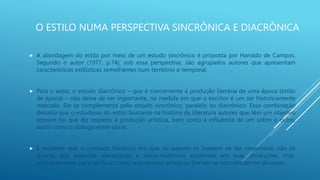 O ESTILO NUMA PERSPECTIVA SINCRÔNICA E DIACRÔNICA
 A abordagem do estilo por meio de um estudo sincrônico é proposta por Haroldo de Campos.
Segundo o autor (1977, p.74), sob essa perspectiva, são agrupados autores que apresentam
características estilísticas semelhantes num território a-temporal.
 Para o autor, o estudo diacrônico – que é concernente à produção literária de uma época (estilo
de época) – não deixa de ser importante, na medida em que o escritor é um ser historicamente
marcado. Ele se complementa pelo estudo sincrônico, paralelo ao diacrônico. Essa combinação
deixaria que o estudioso do estilo buscasse na história da literatura autores que têm um objetivo
comum no que diz respeito à produção artística, bem como a influência de um sobre o outro,
assim como o diálogo entre obras.
 É evidente que o contexto histórico em que os autores se inserem se faz importante não só
quanto aos aspectos ideológicos e sócio-históricos existentes em suas produções, mas,
principalmente, para verificar como seus anseios artísticos formais se concretizam no discurso.
 