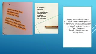 • Ícones pelo caráter inovador;
• Cecília: Lirismo e tom pessoal;
• Leminiski: concisão, linguagem
coloquial, força da imagem.
• Época da censura
• Relação dialógica com o
modernismo.
 