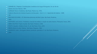  CAMARA JR, J. Mattoso. Contribuições à estilística da Língua Portuguesa. 24. ed. Rio de
 Janeiro: Ao Livro Técnico, 1997.
 GUIRAUD, Pierre. A Estilística. São Paulo: Mestre Jou, 1970.
 Caderno Discente do Instituto Superior de Educação – Ano 2, n. 2 – Aparecida de Goiânia – 2008
 102
 MACHADO DE ASSIS, J. M. Memórias póstumas de Brás Cubas. São Paulo: Moderna,
 1983.
 MONTEIRO, José Lemos. A Estilística: manual de análises e criação do estilo literário. Petrópolis: Vozes, 2005.
 OBRA COLETIVA. Projeto Araribá. São Paulo: Moderna, 2006.
 PILETTI, Claudino. Didática Geral. 23. ed. São Paulo: Ática, 2003.
 PRETO, Dinho O. Letra “Fátima”. São Paulo: Polygran, 1986.
 SARMENTO, Leila L. Português: leitura, produção, gramática. 2. ed. São Paulo: Moderna,
 2006.
 