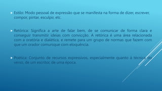 Estilo: Modo pessoal de expressão que se manifesta na forma de dizer, escrever,
compor, pintar, esculpir, etc.
 Retórica: Significa a arte de falar bem, de se comunicar de forma clara e
conseguir transmitir ideias com convicção. A retórica é uma área relacionada
com a oratória e dialética, e remete para um grupo de normas que fazem com
que um orador comunique com eloquência.
 Poética: Conjunto de recursos expressivos, especialmente quanto à técnica do
verso, de um escritor, de uma época.
 