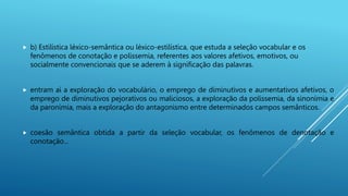  b) Estilística léxico-semântica ou léxico-estilística, que estuda a seleção vocabular e os
fenômenos de conotação e polissemia, referentes aos valores afetivos, emotivos, ou
socialmente convencionais que se aderem à significação das palavras.
 entram aí a exploração do vocabulário, o emprego de diminutivos e aumentativos afetivos, o
emprego de diminutivos pejorativos ou maliciosos, a exploração da polissemia, da sinonímia e
da paronímia, mais a exploração do antagonismo entre determinados campos semânticos.
 coesão semântica obtida a partir da seleção vocabular, os fenômenos de denotação e
conotação...
 