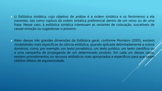  c) Estilística sintática, cujo objetivo de análise é a ordem sintática e os fenômenos a ela
inerentes, tais como ruptura da ordem sintática preferencial dentro de um verso ou de uma
frase. Nesse caso, à estilística sintática interessam as variantes de colocação, suscetíveis de
causar emoção ou sugestionar o próximo.
 Além dessas três grandes dimensões da Estilística geral, conforme Monteiro (2005), existem
modalidades mais específicas da ciência estilística, quando aplicada delimitadamente a outros
domínios, como, por exemplo, um texto jornalístico, um texto jurídico, um texto científico ou
a uma campanha de propaganda de um determinado produto. Em cada um desses casos,
existem procedimentos ou recursos estilísticos mais apropriados e específicos para que sejam
obtidos efeitos de expressividade.
 