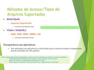 Métodos de Acesso/Tipos de
Arquivos Suportados
 BSAM/QSAM
• Arquivos Sequenciais
 Somente Extended Format
 VSAM e VSAM/RLS
• KSDS, ESDS, RRDS, VRRDS, LDS
 Somente Extended Format
Transparência aos Aplicativos
 Sem alterações nos aplicativos ou notificações que os arquivos estejam criptografados,
quando acessados por APIs padrões
Dados criptografados/desencriptografados somente quando acessados por métodos de acesso suportados.
• Criptografia/desencriptografia ocorre quando o dado é gravado ou lido do disco
• Dados em memória ou data buffers permanecem em claro
• Dados seguem encriptados durante backup/recover, migration/recall e replicação
Suporta Db2, IMS, zFS, Middleware, Logs, Batch e soluções ISV
 
