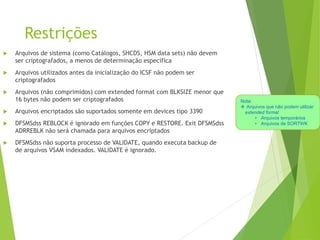Restrições
 Arquivos de sistema (como Catálogos, SHCDS, HSM data sets) não devem
ser criptografados, a menos de determinação específica
 Arquivos utilizados antes da inicialização do ICSF não podem ser
criptografados
 Arquivos (não comprimidos) com extended format com BLKSIZE menor que
16 bytes não podem ser criptografados
 Arquivos encriptados são suportados somente em devices tipo 3390
 DFSMSdss REBLOCK é ignorado em funções COPY e RESTORE. Exit DFSMSdss
ADRREBLK não será chamada para arquivos encriptados
 DFSMSdss não suporta processo de VALIDATE, quando executa backup de
de arquivos VSAM indexados. VALIDATE é ignorado.
Nota:
 Arquivos que não podem utilizar
extended format
• Arquivos temporários
• Arquivos de SORTWK
 