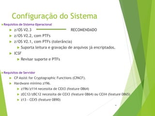Configuração do Sistema
14
Requisitos de Sistema Operacional
 z/OS V2.3 RECOMENDADO
 z/OS V2.2, com PTFs
 z/OS V2.1, com PTFs (tolerância)
 Suporta leitura e gravação de arquivos já encriptados.
 ICSF
 Revisar suporte e PTFs
Requisitos de Servidor
 CP Assist for Cryptographic Functions (CPACF).
 Hardware mínimo z196.
 z196/z114 necessita de CEX3 (feature 0864)
 zEC12/zBC12 necessita de CEX3 (feature 0864) ou CEX4 (feature 0865)
 z13 - CEX5 (feature 0890)
 