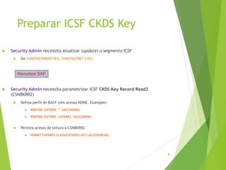 Preparar ICSF CKDS Key
15
 Security Admin necessita atualizar (update) o segmento ICSF
 Set SYMCPACFWRAP(YES), SYMCPACFRET (YES)
 Security Admin necessita parametrizar ICSF CKDS Key Record Read2
(CSNBKRR2)
 Defina perfil de RACF com acesso NONE. Examples:
 RDEFINE CSFSERV * UACC(NONE)
 RDEFINE CSFSERV CSFKRR2 UACC(NONE)
 Permita acesso de leitura a CSNBKRR2
 PERMIT CSFKRR2 CLASS(CSFSERV) ID(*) ACCESS(READ)
Recursos SAF
 