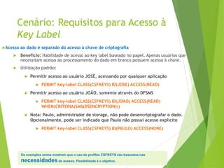 Cenário: Requisitos para Acesso à
Key Label
Acesso ao dado é separado do acesso à chave de criptografia
 Benefício: Habilidade de acesso ao key label baseado no papel. Apenas usuários que
necessitam acesso ao processamento do dado em branco possuem acesso à chave.
 Utilização padrão:
 Permitir acesso ao usuário JOSÉ, acessando por qualquer aplicação
 PERMIT key-label CLASS(CSFKEYS) ID(JOSE) ACCESS(READ)
 Permitir acesso ao usuário JOÃO, somente através do DFSMS
 PERMIT key-label CLASS(CSFKEYS) ID(JOAO) ACCESS(READ)
WHEN(CRITERIA(SMS(DSENCRYPTION)))
 Nota: Paulo, administrador de storage, não pode desencriptografar o dado.
Opcionalmente, pode ser indicado que Paulo não possui acesso explícito
 PERMIT key-label CLASS(CSFKEYS) ID(PAULO) ACCESS(NONE)
Os exemplos acima mostram que o uso de profiles CSFKEYS são baseados nas
necessidades de acesso. Flexibilidade é o objetivo.
 