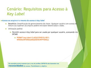 Cenário: Requisitos para Acesso à
Key Label
Acesso ao arquivo é o mesmo do acesso à key label
 Benefício: Simplificação do gerenciamento de chave. Qualquer usuário com acesso de
leitura (ou superior) ao arquivo poderá encriptar/desencriptar o dado.
 Utilização padrão:
 Permitir acesso à key label para ser usada por qualquer usuário, acessando via
DFSMS
 PERMIT key-label CLASS(CSFKEYS) ID(*)
WHEN(CRITERIA(SMS(DSENCRYPTION)))
Os exemplos acima mostram que o uso de profiles CSFKEYS são baseados nas
necessidades de acesso. Flexibilidade é o objetivo.
 