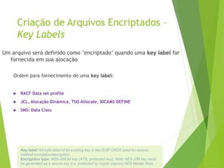 Criação de Arquivos Encriptados –
Key Labels
Um arquivo será definido como ‘encriptado’ quando uma key label for
fornecida em sua alocação
Ordem para fornecimento de uma key label:
 RACF Data set profile
 JCL, Alocação Dinâmica, TSO Allocate, IDCAMS DEFINE
 SMS: Data Class
Key label: 64-byte label of an existing key in the ICSF CKDS used for access
method encryption/decryption.
Encryption type: AES-256 bit key (XTS, protected key). Note: AES-256 key must
be generated as a secure key (i.e. protected by crypto express AES Master Key)
 