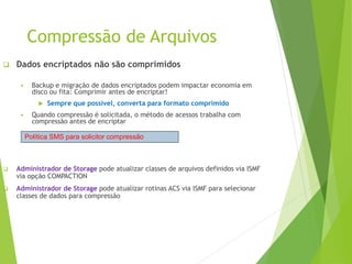 Compressão de Arquivos
 Dados encriptados não são comprimidos
 Backup e migração de dados encriptados podem impactar economia em
disco ou fita: Comprimir antes de encriptar!
 Sempre que possível, converta para formato comprimido
 Quando compressão é solicitada, o método de acessos trabalha com
compressão antes de encriptar
 Administrador de Storage pode atualizar classes de arquivos definidos via ISMF
via opção COMPACTION
 Administrador de Storage pode atualizar rotinas ACS via ISMF para selecionar
classes de dados para compressão
Política SMS para solicitor compressão
 