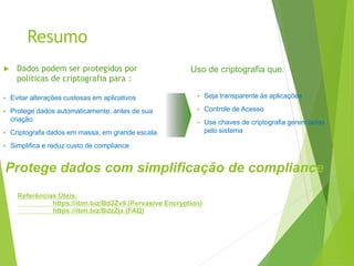 Resumo
 Dados podem ser protegidos por
políticas de criptografia para :
• Evitar alterações custosas em aplicativos
• Protege dados automaticamente, antes de sua
criação
• Criptografa dados em massa, em grande escala
• Simplifica e reduz custo de compliance
• Seja transparente às aplicações
• Controle de Acesso
• Use chaves de criptografia gerenciadas
pelo sistema
Uso de criptografia que:
Protege dados com simplificação de compliance
Referências Úteis:
https://ibm.biz/Bd2Zv9 (Pervasive Encryption)
https://ibm.biz/BdzZjx (FAQ)
 