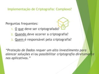 Implementação de Criptografia: Complexo?
Perguntas frequentes:
1. O que deve ser criptografado?
2. Quando deve ocorrer a criptografia?
3. Quem é responsável pela criptografia?
“Proteção de Dados requer um alto investimento para
alencar soluções e/ou possibilitar criptografia diretamente
nos aplicativos.”
 