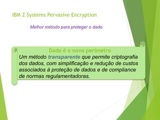 IBM Z Systems Pervasive Encryption
Melhor método para proteger o dado
Dado é o novo perímetro
Um método transparente que permite criptografia
dos dados, com simplificação e redução de custos
associados à proteção de dados e de compliance
de normas regulamentadoras.
 