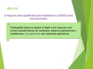 IBM z14
A máquina mais qualificada para estabelecer o DADO como
novo perímetro
Criptografa todos os dados in-flight e em repouso com
novas características de hardware, sistema operacional e
middleware, transparente aos sistemas aplicativos.
 