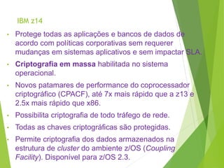 IBM z14
• Protege todas as aplicações e bancos de dados de
acordo com políticas corporativas sem requerer
mudanças em sistemas aplicativos e sem impactar SLA.
• Criptografia em massa habilitada no sistema
operacional.
• Novos patamares de performance do coprocessador
criptográfico (CPACF), até 7x mais rápido que a z13 e
2.5x mais rápido que x86.
• Possibilita criptografia de todo tráfego de rede.
• Todas as chaves criptográficas são protegidas.
• Permite criptografia dos dados armazenados na
estrutura de cluster do ambiente z/OS (Coupling
Facility). Disponível para z/OS 2.3.
 