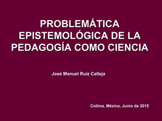 PROBLEMÁTICAPROBLEMÁTICA
EPISTEMOLÓGICA DE LAEPISTEMOLÓGICA DE LA
PEDAGOGÍA COMO CIENCIAPEDAGOGÍA COMO CIENCIA
José Manuel Ruiz CallejaJosé Manuel Ruiz Calleja
Colima, México, Junio de 2015Colima, México, Junio de 2015
 