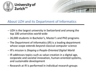 - UZH is	the	largest	university	in	Switzerland	and	among	the	
top	100	universities	world-wide
- 26,000	students	in	Bachelor’s,	Master’s	and	PhD	programs
- The	Department	of	Informatics	(IfI)	is	a	leading	department	
whose	scope	extends	beyond	classical	computer	science
- IfI’s	mission	is	Shaping	a	People-Oriented	Digital	World
- IfI	addresses	topics	such	as	value	creation	in	a	digital	age,	
corporate	and	societal	innovation,	human-oriented	systems,	
and	sustainable	development	
- Research	at	IfI	is	performed	in	individual	research	groups
About	UZH	and	its	Department	of	Informatics
 