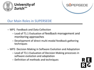- WP1		Feedback	and	Data	Collection
- Lead	of	T1.1	Evaluation	of	feedback	management	and	
monitoring	approaches
- Development	of	direct	multi-modal	feedback	gathering	
techniques
- WP3		Decision	Making	in	Software	Evolution	and	Adaptation
- Lead	of	T3.1	Evaluation	of	Decision	Making	processes	in	
software	evolution	and	adaptation
- Definition	of	methods	and	techniques
Our	Main	Roles	in	SUPERSEDE
 