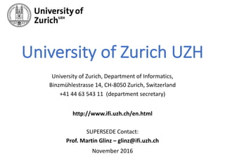 University	of	Zurich	UZH
University	of	Zurich,	Department	of	Informatics,	
Binzmühlestrasse	14,	CH-8050	Zurich,	Switzerland
+41	44	63	543	11	 (department	secretary)
http://www.ifi.uzh.ch/en.html
SUPERSEDE	Contact:
Prof.	Martin	Glinz	– glinz@ifi.uzh.ch
November	2016
 