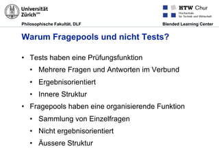 Philosophische Fakultät, DLF Blended Learning Center
Warum Fragepools und nicht Tests?
•  Tests haben eine Prüfungsfunktion
•  Mehrere Fragen und Antworten im Verbund
•  Ergebnisorientiert
•  Innere Struktur
•  Fragepools haben eine organisierende Funktion
•  Sammlung von Einzelfragen
•  Nicht ergebnisorientiert
•  Äussere Struktur
 