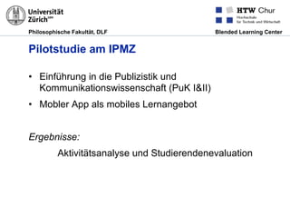 Philosophische Fakultät, DLF Blended Learning Center
Pilotstudie am IPMZ
•  Einführung in die Publizistik und
Kommunikationswissenschaft (PuK I&II)
•  Mobler App als mobiles Lernangebot
Ergebnisse:
Aktivitätsanalyse und Studierendenevaluation
 
