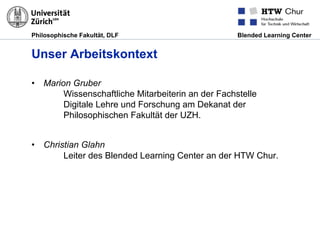 Philosophische Fakultät, DLF Blended Learning Center
Unser Arbeitskontext
•  Marion Gruber
Wissenschaftliche Mitarbeiterin an der Fachstelle
Digitale Lehre und Forschung am Dekanat der
Philosophischen Fakultät der UZH.
•  Christian Glahn
Leiter des Blended Learning Center an der HTW Chur.
 
