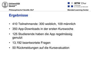 Philosophische Fakultät, DLF Blended Learning Center
Ergebnisse
•  410 Teilnehmende: 300 weiblich, 109 männlich
•  350 App-Downloads in der ersten Kurswoche
•  125 Studierende haben die App regelmässig
genutzt
•  13,192 beantwortete Fragen
•  50 Rückmeldungen auf die Kursevaluation
 