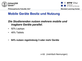 Philosophische Fakultät, DLF Blended Learning Center
Mobile Geräte Besitz und Nutzung
Die Studierenden nutzen mehrere mobile und
tragbare Geräte parallel.
•  92% Laptops
•  48% Tablets
•  64% nutzen regelmässig 3 oder mehr Geräte
n=50 (mehrfach Nennungen)
 