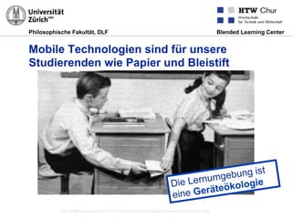 Philosophische Fakultät, DLF Blended Learning Center
Mobile Technologien sind für unsere
Studierenden wie Papier und Bleistift
http://jeffberezny.com/2014/02/18/why-ephemeral-social-networks-are-here-to-stay/
Die Lernumgebung ist
eine Geräteökologie
 