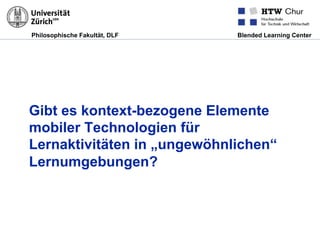 Philosophische Fakultät, DLF Blended Learning Center
Gibt es kontext-bezogene Elemente
mobiler Technologien für
Lernaktivitäten in „ungewöhnlichen“
Lernumgebungen?
 