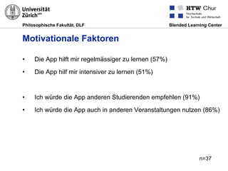 Philosophische Fakultät, DLF Blended Learning Center
Motivationale Faktoren
•  Die App hilft mir regelmässiger zu lernen (57%)
•  Die App hilf mir intensiver zu lernen (51%)
•  Ich würde die App anderen Studierenden empfehlen (91%)
•  Ich würde die App auch in anderen Veranstaltungen nutzen (86%)
n=37
 