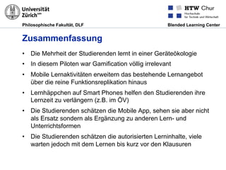 Philosophische Fakultät, DLF Blended Learning Center
Zusammenfassung
•  Die Mehrheit der Studierenden lernt in einer Geräteökologie
•  In diesem Piloten war Gamification völlig irrelevant
•  Mobile Lernaktivitäten erweitern das bestehende Lernangebot
über die reine Funktionsreplikation hinaus
•  Lernhäppchen auf Smart Phones helfen den Studierenden ihre
Lernzeit zu verlängern (z.B. im ÖV)
•  Die Studierenden schätzen die Mobile App, sehen sie aber nicht
als Ersatz sondern als Ergänzung zu anderen Lern- und
Unterrichtsformen
•  Die Studierenden schätzen die autorisierten Lerninhalte, viele
warten jedoch mit dem Lernen bis kurz vor den Klausuren
 