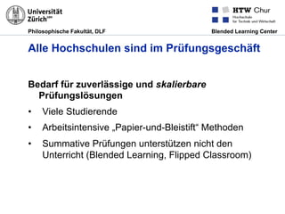 Philosophische Fakultät, DLF Blended Learning Center
Alle Hochschulen sind im Prüfungsgeschäft
Bedarf für zuverlässige und skalierbare
Prüfungslösungen
•  Viele Studierende
•  Arbeitsintensive „Papier-und-Bleistift“ Methoden
•  Summative Prüfungen unterstützen nicht den
Unterricht (Blended Learning, Flipped Classroom)
 