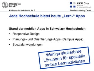 Philosophische Fakultät, DLF Blended Learning Center
Jede Hochschule bietet heute „Lern-“ Apps
Stand der mobilen Apps in Schweizer Hochschulen
•  Responsive Design
•  Planungs- und Orientierungs-Apps (Campus Apps)
•  Spezialanwendungen
Wenige skalierbare
Lösungen für spezielle
mobile Lernaktivitäten
 